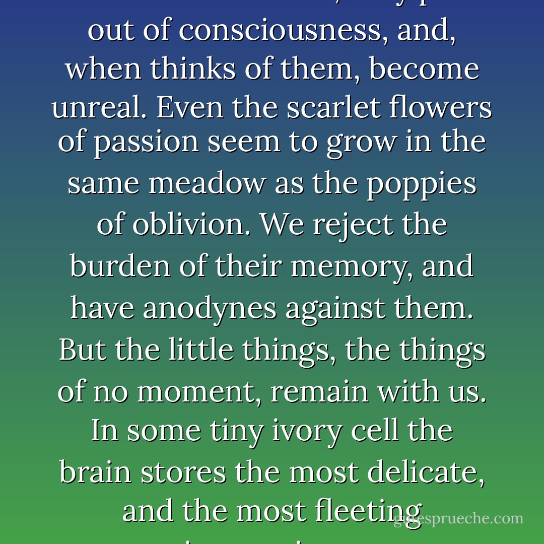 The great events of life often leave one unmoved; they pass out of consciousness, and, when thinks of them, become unreal. Even the scarlet flowers of passion seem to grow in the same meadow as the poppies of oblivion. We reject the burden of their memory, and have anodynes against them. But the little things, the things of no moment, remain with us. In some tiny ivory cell the brain stores the most delicate, and the most fleeting impressions. - Oscar Wilde