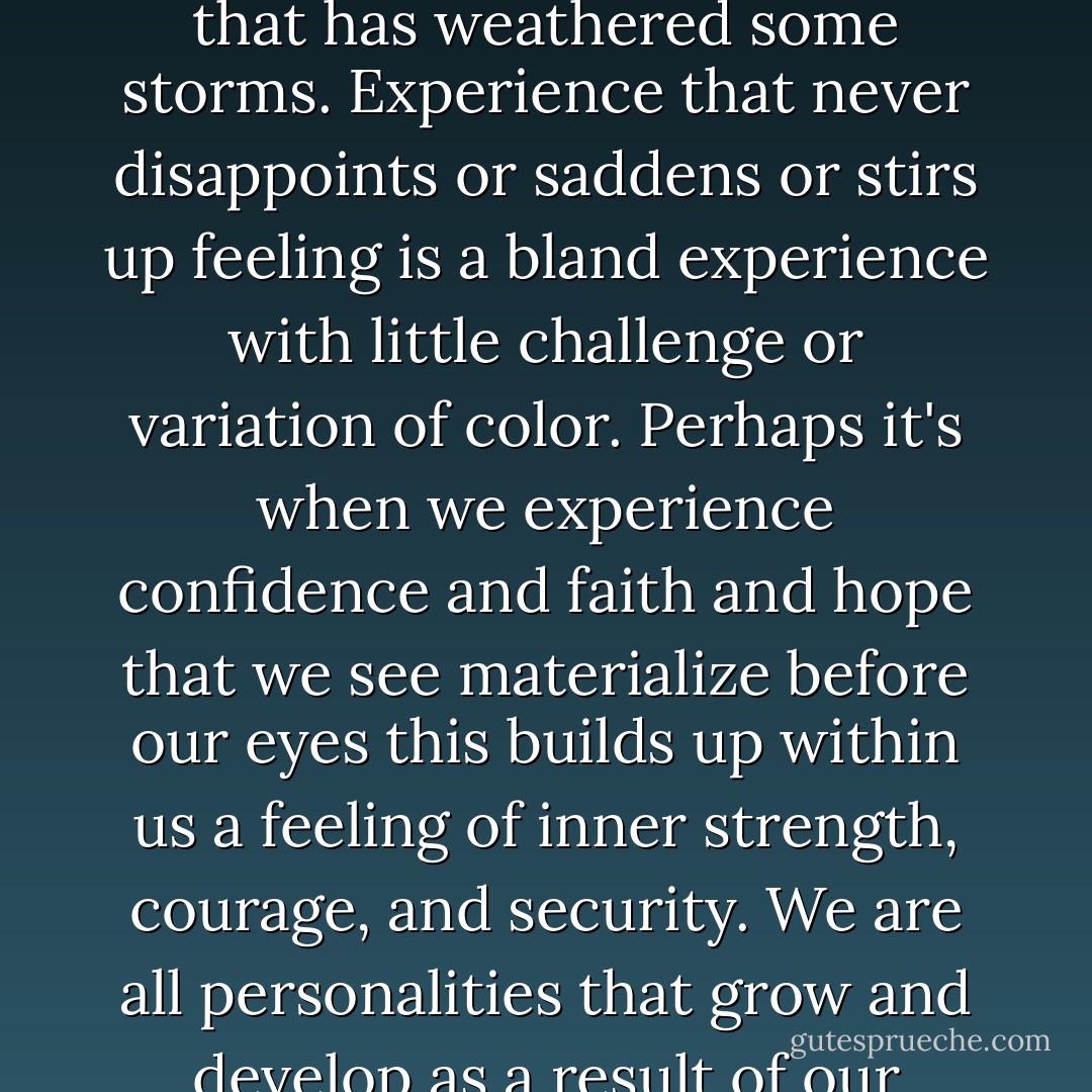 Perhaps there is more understanding and beauty in life when the glaring sunlight is softened by the patterns of shadows. Perhaps there is more depth in a relationship that has weathered some storms. Experience that never disappoints or saddens or stirs up feeling is a bland experience with little challenge or variation of color. Perhaps it's when we experience confidence and faith and hope that we see materialize before our eyes this builds up within us a feeling of inner strength, courage, and security. We are all personalities that grow and develop as a result of our experiences, relationships, thoughts, and emotions. We are the sum total of all the parts that go into the making of a life. - Virginia M. Axline