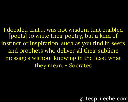 I decided that it was not wisdom that enabled [poets] to write their poetry, but a kind of instinct or inspiration, such as you find in seers and prophets who deliver all their sublime messages without knowing in the least what they mean. - Socrates