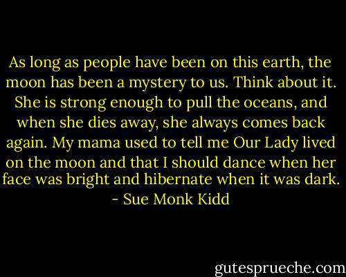 As long as people have been on this earth, the moon has been a mystery to us. Think about it. She is strong enough to pull the oceans, and when she dies away, she always comes back again. My mama used to tell me Our Lady lived on the moon and that I should dance when her face was bright and hibernate when it was dark. - Sue Monk Kidd