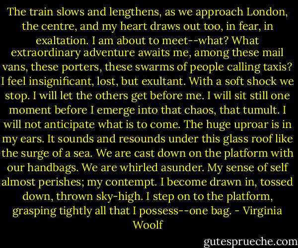 The train slows and lengthens, as we approach London, the centre, and my heart draws out too, in fear, in exaltation. I am about to meet--what? What extraordinary adventure awaits me, among these mail vans, these porters, these swarms of people calling taxis? I feel insignificant, lost, but exultant. With a soft shock we stop. I will let the others get before me. I will sit still one moment before I emerge into that chaos, that tumult. I will not anticipate what is to come. The huge uproar is in my ears. It sounds and resounds under this glass roof like the surge of a sea. We are cast down on the platform with our handbags. We are whirled asunder. My sense of self almost perishes; my contempt. I become drawn in, tossed down, thrown sky-high. I step on to the platform, grasping tightly all that I possess--one bag. - Virginia Woolf