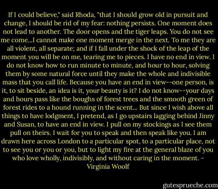 If I could believe," said Rhoda, "that I should grow old in pursuit and change, I should be rid of my fear: nothing persists. One moment does not lead to another. The door opens and the tiger leaps. You do not see me come...I cannot make one moment merge in the next. To me they are all violent, all separate; and if I fall under the shock of the leap of the moment you will be on me, tearing me to pieces. I have no end in view. I do not know how to run minute to minute, and hour to hour, solving them by some natural force until they make the whole and indivisible mass that you call life. Because you have an end in view--one person, is it, to sit beside, an idea is it, your beauty is it? I do not know--your days and hours pass like the boughs of forest trees and the smooth green of forest rides to a hound running in the scent...<br />But since I wish above all things to have lodgment, I pretend, as I go upstairs lagging behind Jinny and Susan, to have an end in view. I pull on my stockings as I see them pull on theirs. I wait for you to speak and then speak like you. I am drawn here across London to a particular spot, to a particular place, not to see you or you or you, but to light my fire at the general blaze of you who love wholly, indivisibly, and without caring in the moment. - Virginia Woolf