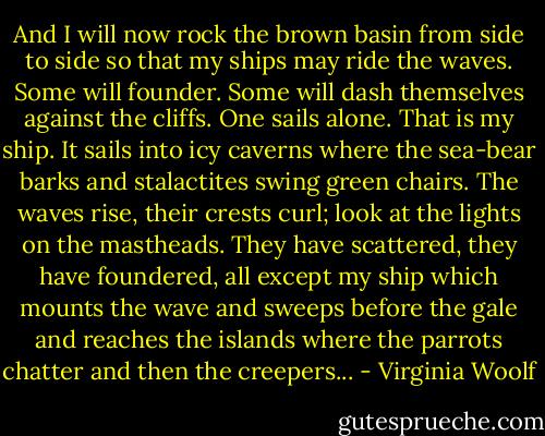 And I will now rock the brown basin from side to side so that my ships may ride the waves. Some will founder. Some will dash themselves against the cliffs. One sails alone. That is my ship. It sails into icy caverns where the sea-bear barks and stalactites swing green chairs. The waves rise, their crests curl; look at the lights on the mastheads. They have scattered, they have foundered, all except my ship which mounts the wave and sweeps before the gale and reaches the islands where the parrots chatter and then the creepers... - Virginia Woolf
