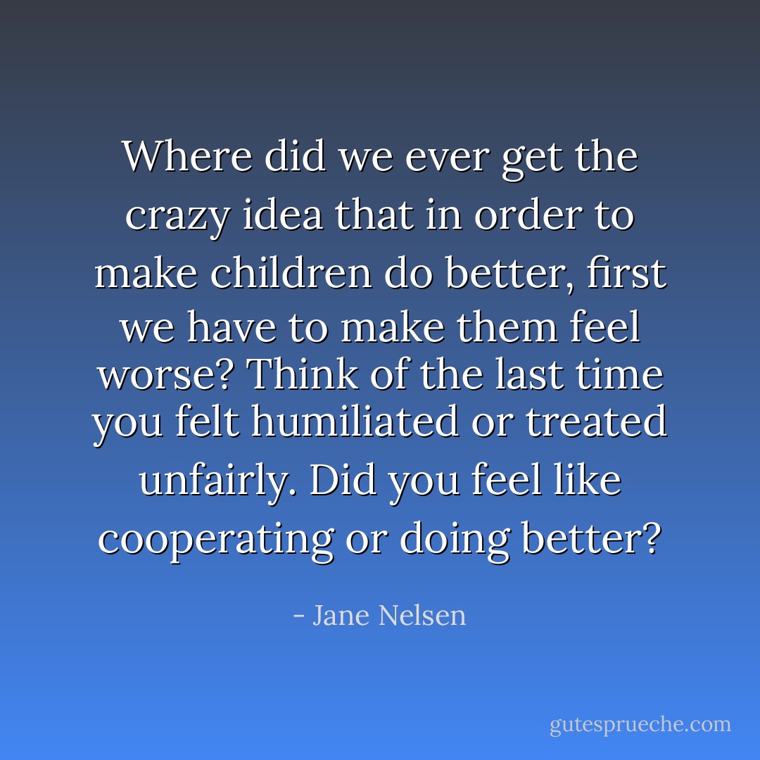 Where did we ever get the crazy idea that in order to make children do better, first we have to make them feel worse? Think of the last time you felt humiliated or treated unfairly. Did you feel like cooperating or doing better? - Jane Nelsen