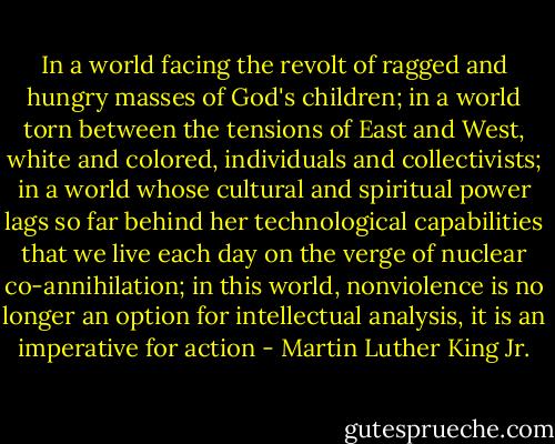 In a world facing the revolt of ragged and hungry masses of God's children; in a world torn between the tensions of East and West, white and colored, individuals and collectivists; in a world whose cultural and spiritual power lags so far behind her technological capabilities that we live each day on the verge of nuclear co-annihilation; in this world, nonviolence is no longer an option for intellectual analysis, it is an imperative for action - Martin Luther King Jr.