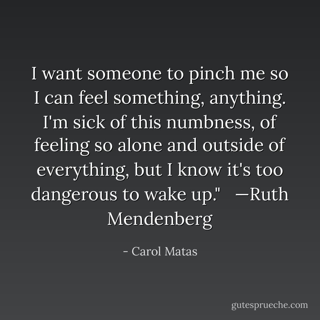 I want someone to pinch me so I can feel something, anything. I'm sick of this numbness, of feeling so alone and outside of everything, but I know it's too dangerous to wake up." <br /><br />—Ruth Mendenberg - Carol Matas