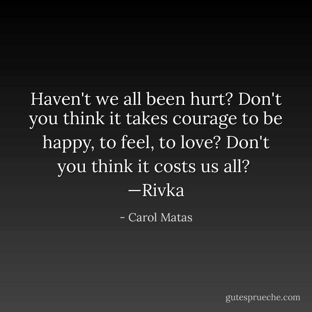 Haven't we all been hurt? Don't you think it takes courage to be happy, to feel, to love? Don't you think it costs us all?<br /><br />—Rivka - Carol Matas