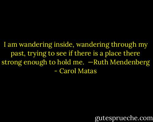 I am wandering inside, wandering through my past, trying to see if there is a place there strong enough to hold me.<br /><br />—Ruth Mendenberg - Carol Matas