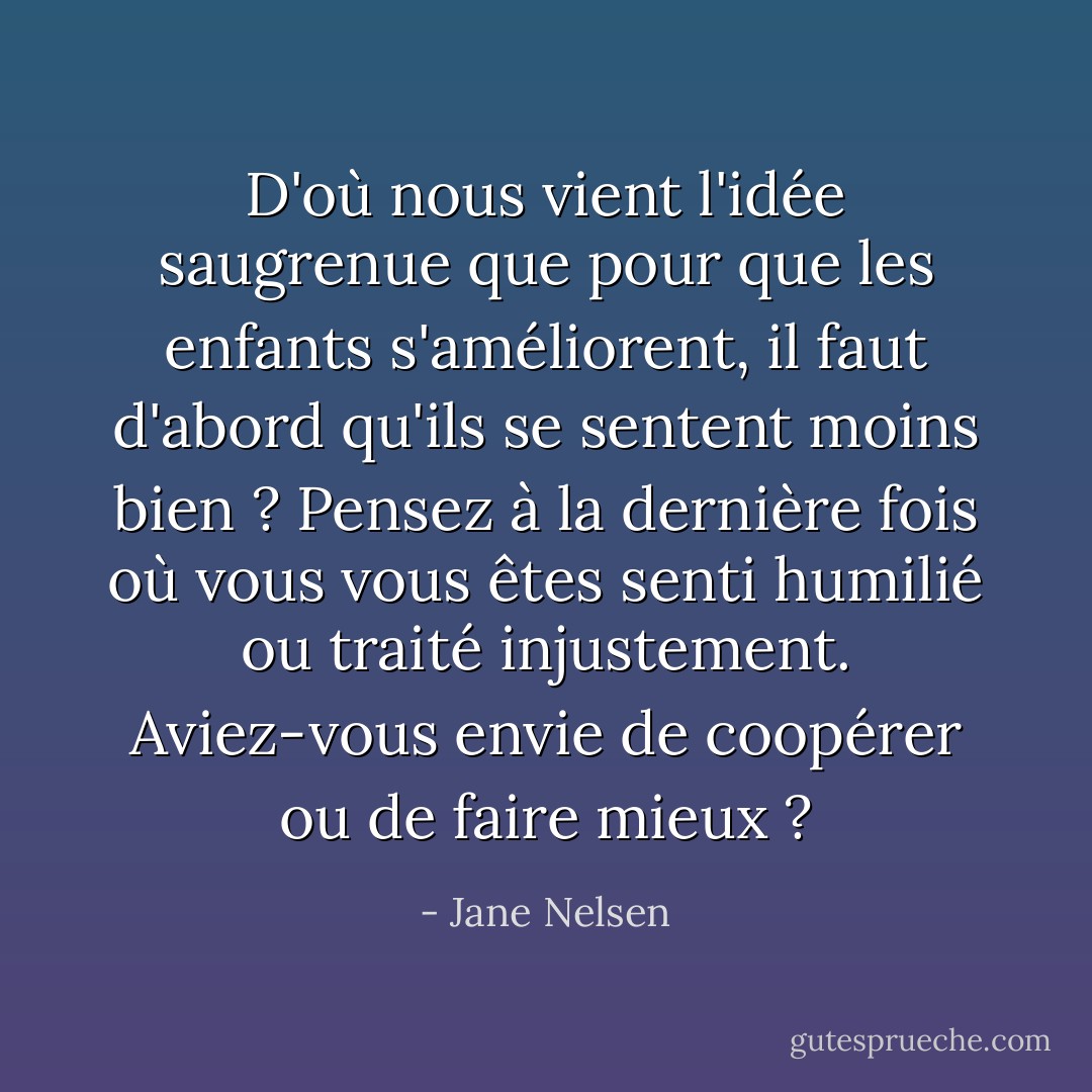 D'où nous vient l'idée saugrenue que pour que les enfants s'améliorent, il faut d'abord qu'ils se sentent moins bien ? Pensez à la dernière fois où vous vous êtes senti humilié ou traité injustement. Aviez-vous envie de coopérer ou de faire mieux ? - Jane Nelsen