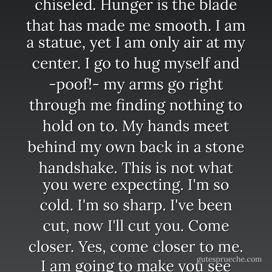I am carved like David,<br />every line of my body perfectly chiseled.<br />Hunger is the blade that has made me smooth.<br />I am a statue, yet I am only air at my center.<br />I go to hug myself and<br />-poof!-<br />my arms go right through me<br />finding nothing to hold on to.<br />My hands meet behind my own back<br />in a stone handshake.<br />This is not what you were expecting.<br />I'm so cold.<br />I'm so sharp.<br />I've been cut, now I'll cut you.<br />Come closer.<br />Yes, come closer to me.<br />I am going to make you see what I see. - Madeleine George