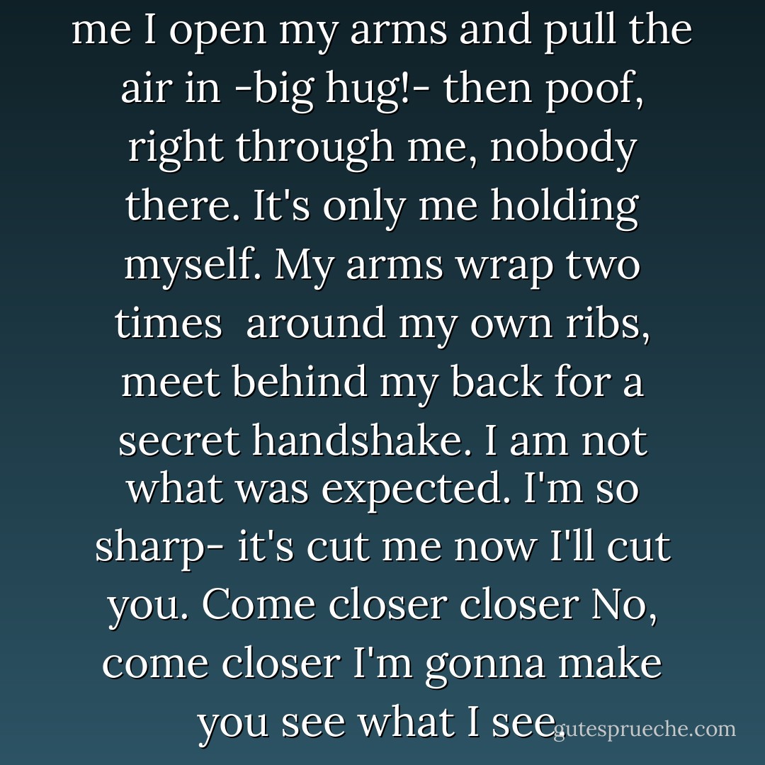 Hunger is a blade that carves me<br />I open my arms and pull the air in<br />-big hug!-<br />then poof, right through me, nobody there.<br />It's only me holding myself.<br />My arms wrap two times <br />around my own ribs,<br />meet behind my back for a secret<br />handshake.<br />I am not what was expected.<br />I'm so sharp-<br />it's cut me now I'll cut you.<br />Come closer<br />closer<br />No, come closer<br />I'm gonna make you see what I see. - Madeleine George