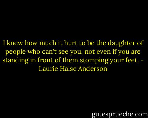 I knew how much it hurt to be the daughter of people who can't see you, not even if you are standing in front of them stomping your feet. - Laurie Halse Anderson
