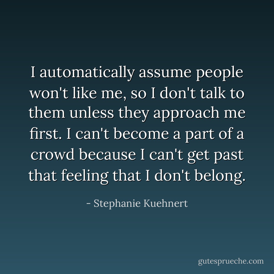 I automatically assume people won't like me, so I don't talk to them unless they approach me first. I can't become a part of a crowd because I can't get past that feeling that I don't belong. - Stephanie Kuehnert