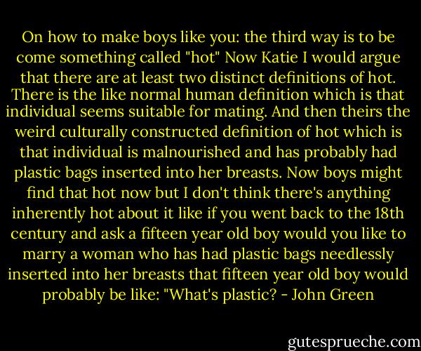 On how to make boys like you:<br />the third way is to be come something called "hot"<br />Now Katie I would argue that there are at least two<br />distinct definitions<br />of hot. There is the like normal<br />human definition which is that individual seems<br />suitable for mating. And then theirs the weird culturally<br />constructed definition of hot which is that individual is<br />malnourished and has probably had plastic bags inserted<br />into her breasts. Now boys might find that hot now but I don't think there's anything inherently hot about it like if you went back to the 18th century and ask a fifteen year old boy would you like to marry a woman who has had plastic bags needlessly inserted into her breasts that fifteen year old boy would probably be like: "What's plastic? - John Green