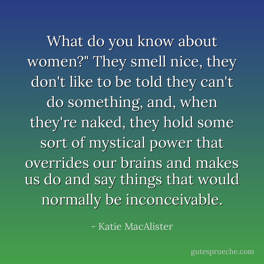 What do you know about women?"<br />They smell nice, they don't like to be told they can't do something, and, when they're naked, they hold some sort of mystical power that overrides our brains and makes us do and say things that would normally be inconceivable. - Katie MacAlister
