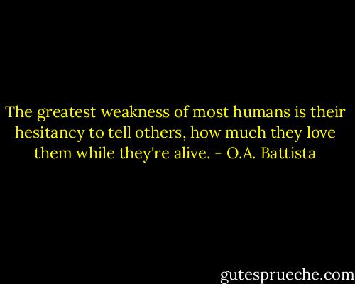 The greatest weakness of most humans is their hesitancy to tell others, how much they love them while they're alive. - O.A. Battista