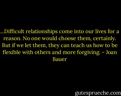 ...Difficult relationships come into our lives for a reason. No one would choose them, certainly. But if we let them, they can teach us how to be flexible with others and more forgiving. - Joan Bauer