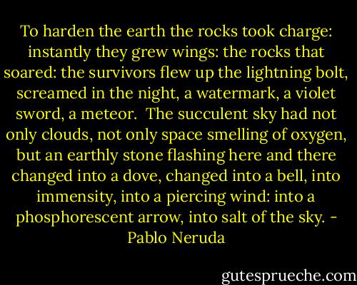 To harden the earth<br />the rocks took charge:<br />instantly<br />they grew wings:<br />the rocks<br />that soared:<br />the survivors<br />flew up<br />the lightning bolt,<br />screamed in the night,<br />a watermark,<br />a violet sword,<br />a meteor.<br /><br />The succulent<br />sky<br />had not only clouds,<br />not only space smelling of oxygen,<br />but an earthly stone<br />flashing here and there<br />changed into a dove,<br />changed into a bell,<br />into immensity, into a piercing<br />wind:<br />into a phosphorescent arrow,<br />into salt of the sky. - Pablo Neruda
