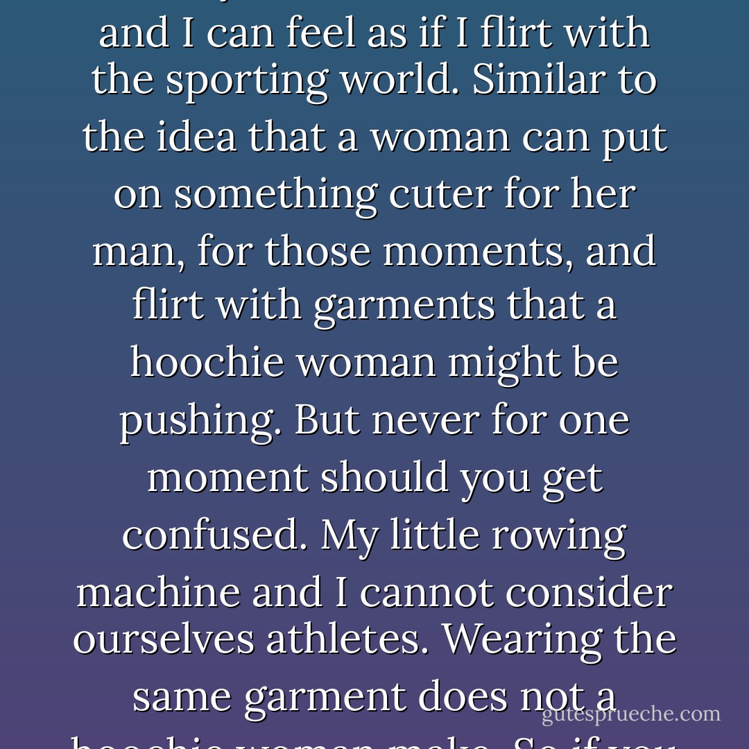 This is very simple in the world of chicks: some are hoochies, some are not, and some should never try to be. It's no different from the idea of sports. Now, I can go on my little rowing machine for four times a week, twenty-two minutes a time, and I can feel as if I flirt with the sporting world. Similar to the idea that a woman can put on something cuter for her man, for those moments, and flirt with garments that a hoochie woman might be pushing. But never for one moment should you get confused. My little rowing machine and I cannot consider ourselves athletes. Wearing the same garment does not a hoochie woman make. So if you are a true hoochie woman, may garments below the navel always be in your future. If you are not, then please don't throw away your cotton zippy jacket. - Tori Amos