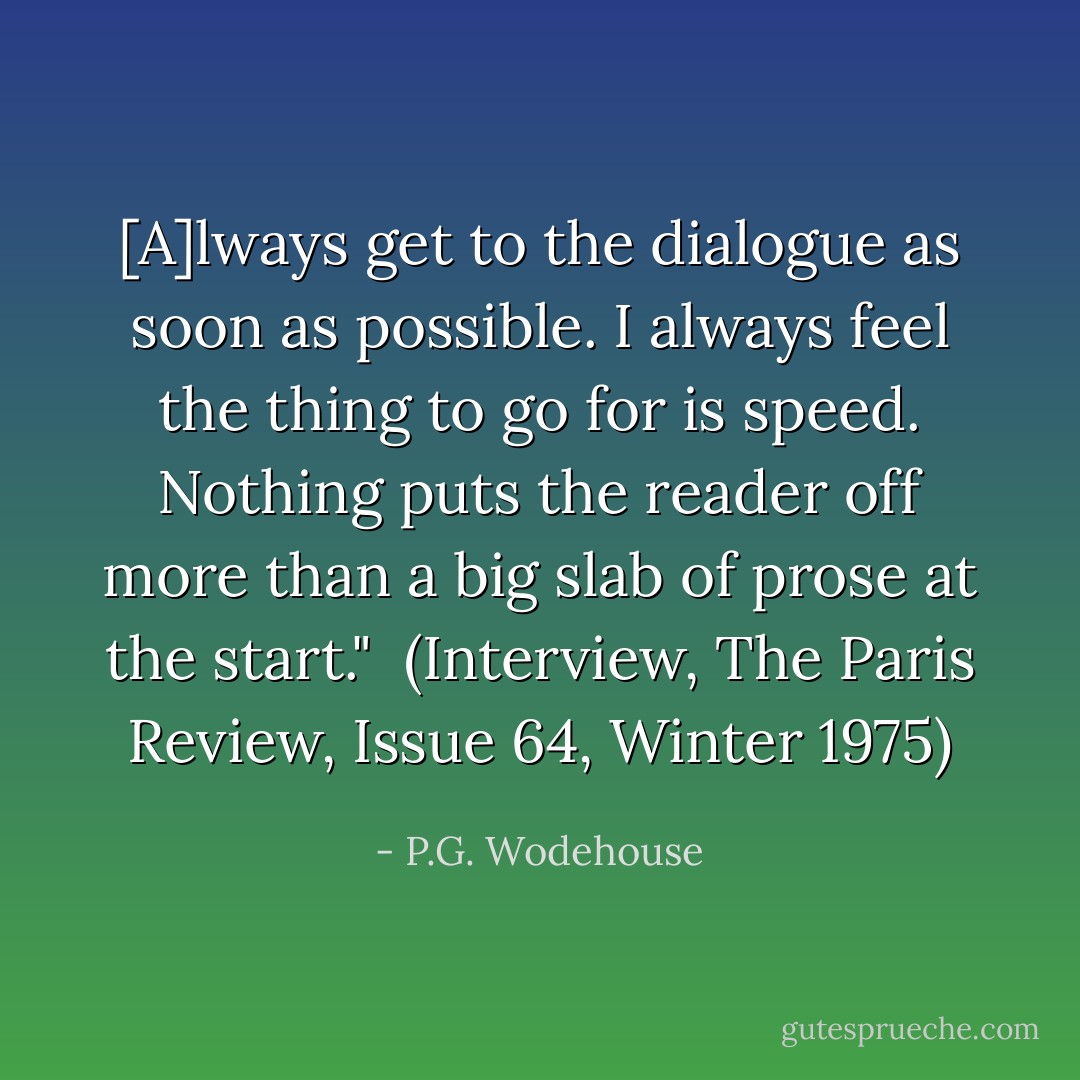[A]lways get to the dialogue as soon as possible. I always feel the thing to go for is speed. Nothing puts the reader off more than a big slab of prose at the start."<br /><br />(Interview, <i>The Paris Review</i>, Issue 64, Winter 1975) - P.G. Wodehouse