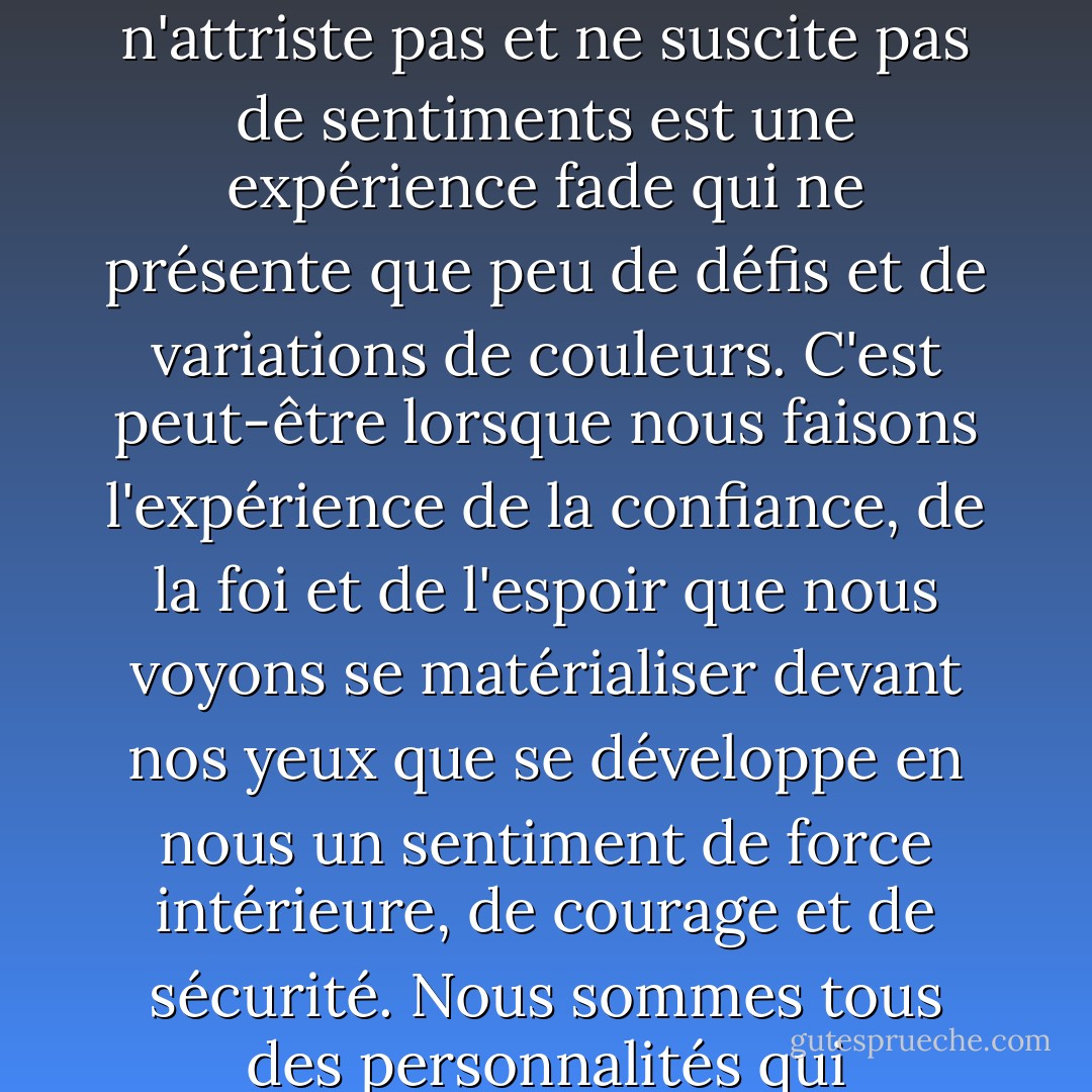 Peut-être la compréhension et la beauté de la vie sont-elles plus grandes lorsque la lumière éblouissante du soleil est adoucie par les motifs des ombres. Une relation qui a traversé quelques tempêtes est peut-être plus profonde. Une expérience qui ne déçoit pas, n'attriste pas et ne suscite pas de sentiments est une expérience fade qui ne présente que peu de défis et de variations de couleurs. C'est peut-être lorsque nous faisons l'expérience de la confiance, de la foi et de l'espoir que nous voyons se matérialiser devant nos yeux que se développe en nous un sentiment de force intérieure, de courage et de sécurité. Nous sommes tous des personnalités qui grandissent et se développent en fonction de nos expériences, de nos relations, de nos pensées et de nos émotions. Nous sommes la somme totale de toutes les parties qui entrent dans la construction d'une vie. - Virginia M. Axline