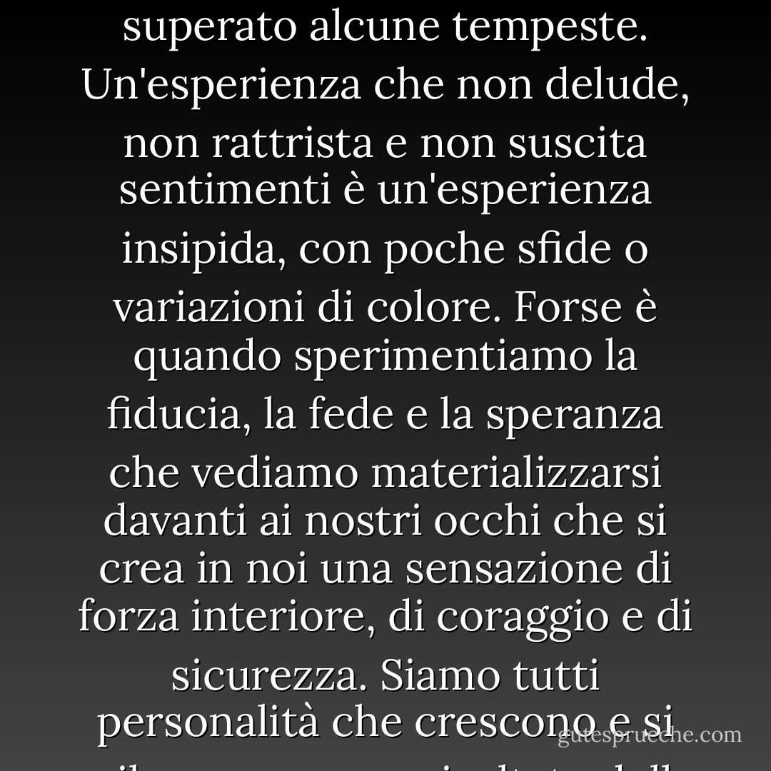 Forse c'è più comprensione e bellezza nella vita quando la luce abbagliante del sole è attenuata dai disegni delle ombre. Forse c'è più profondità in una relazione che ha superato alcune tempeste. Un'esperienza che non delude, non rattrista e non suscita sentimenti è un'esperienza insipida, con poche sfide o variazioni di colore. Forse è quando sperimentiamo la fiducia, la fede e la speranza che vediamo materializzarsi davanti ai nostri occhi che si crea in noi una sensazione di forza interiore, di coraggio e di sicurezza. Siamo tutti personalità che crescono e si sviluppano come risultato delle nostre esperienze, relazioni, pensieri ed emozioni. Siamo la somma di tutte le parti che compongono la vita. - Virginia M. Axline
