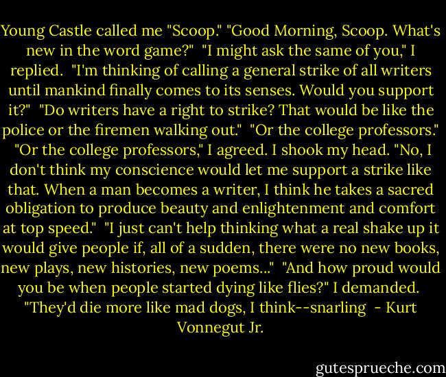 Young Castle called me "Scoop." "Good Morning, Scoop. What's new in the word game?"<br /><br />"I might ask the same of you," I replied.<br /><br />"I'm thinking of calling a general strike of all writers until mankind finally comes to its senses. Would you support it?"<br /><br />"Do writers have a right to strike? That would be like the police or the firemen walking out."<br /><br />"Or the college professors."<br /><br />"Or the college professors," I agreed. I shook my head. "No, I don't think my conscience would let me support a strike like that. When a man becomes a writer, I think he takes a sacred obligation to produce beauty and enlightenment and comfort at top speed."<br /><br />"I just can't help thinking what a real shake up it would give people if, all of a sudden, there were no new books, new plays, new histories, new poems..."<br /><br />"And how proud would you be when people started dying like flies?" I demanded.<br /><br />"They'd die more like mad dogs, I think--snarling  - Kurt Vonnegut Jr.
