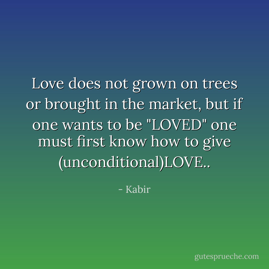 Love does not grown on trees or brought in the market, but if one wants to be "LOVED" one must first know how to give (unconditional)LOVE.. - Kabir
