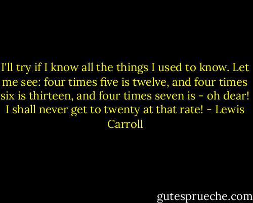 I'll try if I know all the things I used to know. Let me see: four times five is twelve, and four times six is thirteen, and four times seven is - oh dear! I shall never get to twenty at that rate! - Lewis Carroll