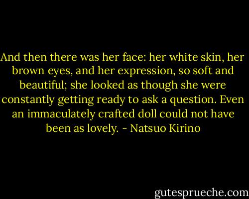 And then there was her face: her white skin, her brown eyes, and her expression, so soft and beautiful; she looked as though she were constantly getting ready to ask a question. Even an immaculately crafted doll could not have been as lovely. - Natsuo Kirino