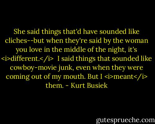 She said things that'd have sounded like cliches--but when they're said by the woman you love in the middle of the night, it's <i>different.</i><br /><br />I said things that sounded like cowboy-movie junk, even when they were coming out of my mouth. But I <i>meant</i> them. - Kurt Busiek