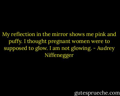 My reflection in the mirror shows me pink and puffy. I thought pregnant women were to supposed to glow. I am not glowing. - Audrey Niffenegger