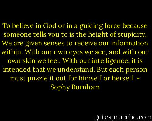 To believe in God or in a guiding force because someone tells you to is the height of stupidity. We are given senses to receive our information within. With our own eyes we see, and with our own skin we feel. With our intelligence, it is intended that we understand. But each person must puzzle it out for himself or herself. - Sophy Burnham