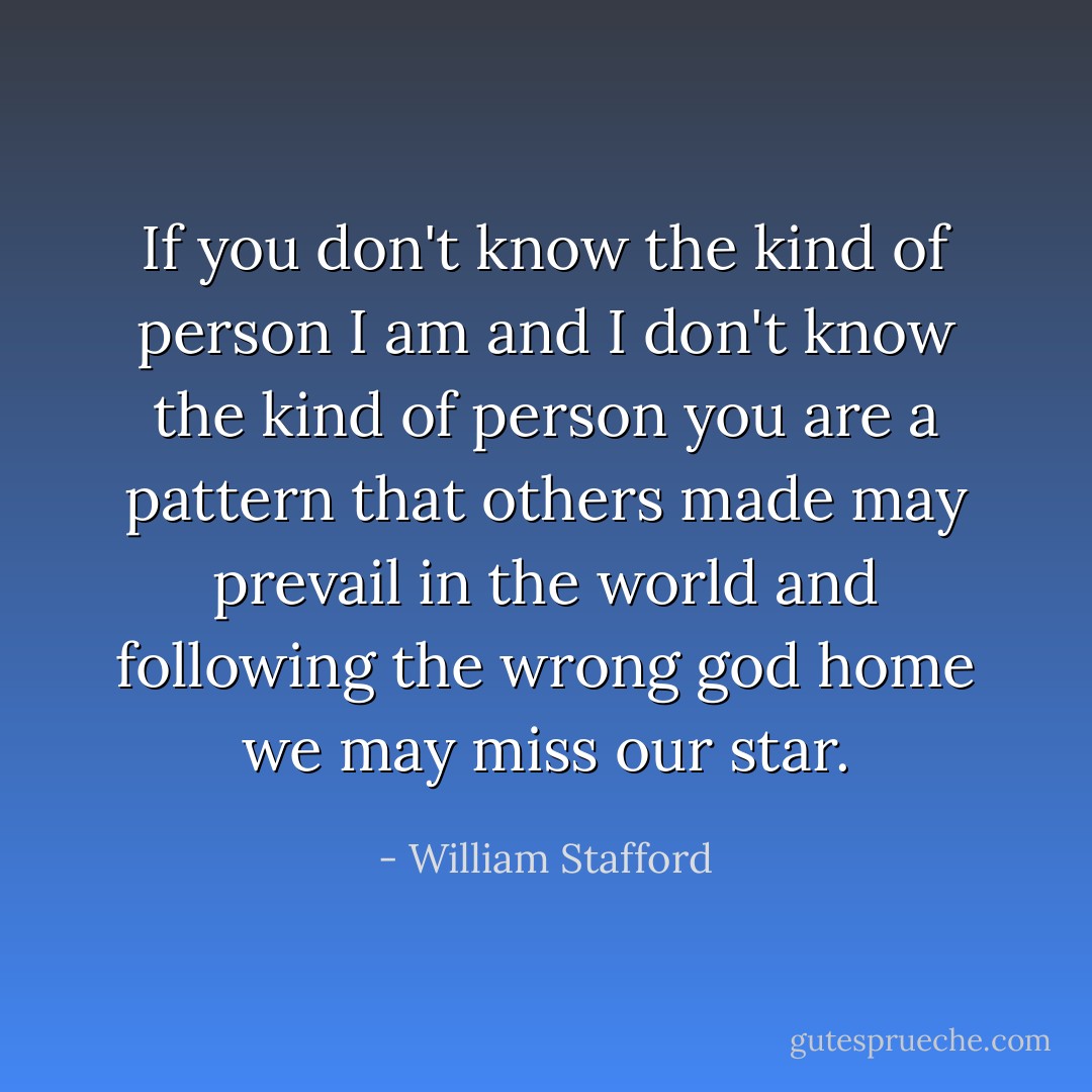 If you don't know the kind of person I am<br />and I don't know the kind of person you are<br />a pattern that others made may prevail in the world<br />and following the wrong god home we may miss our star. - William Stafford