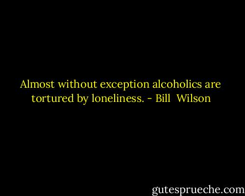 Almost without exception alcoholics are tortured by loneliness. - Bill  Wilson