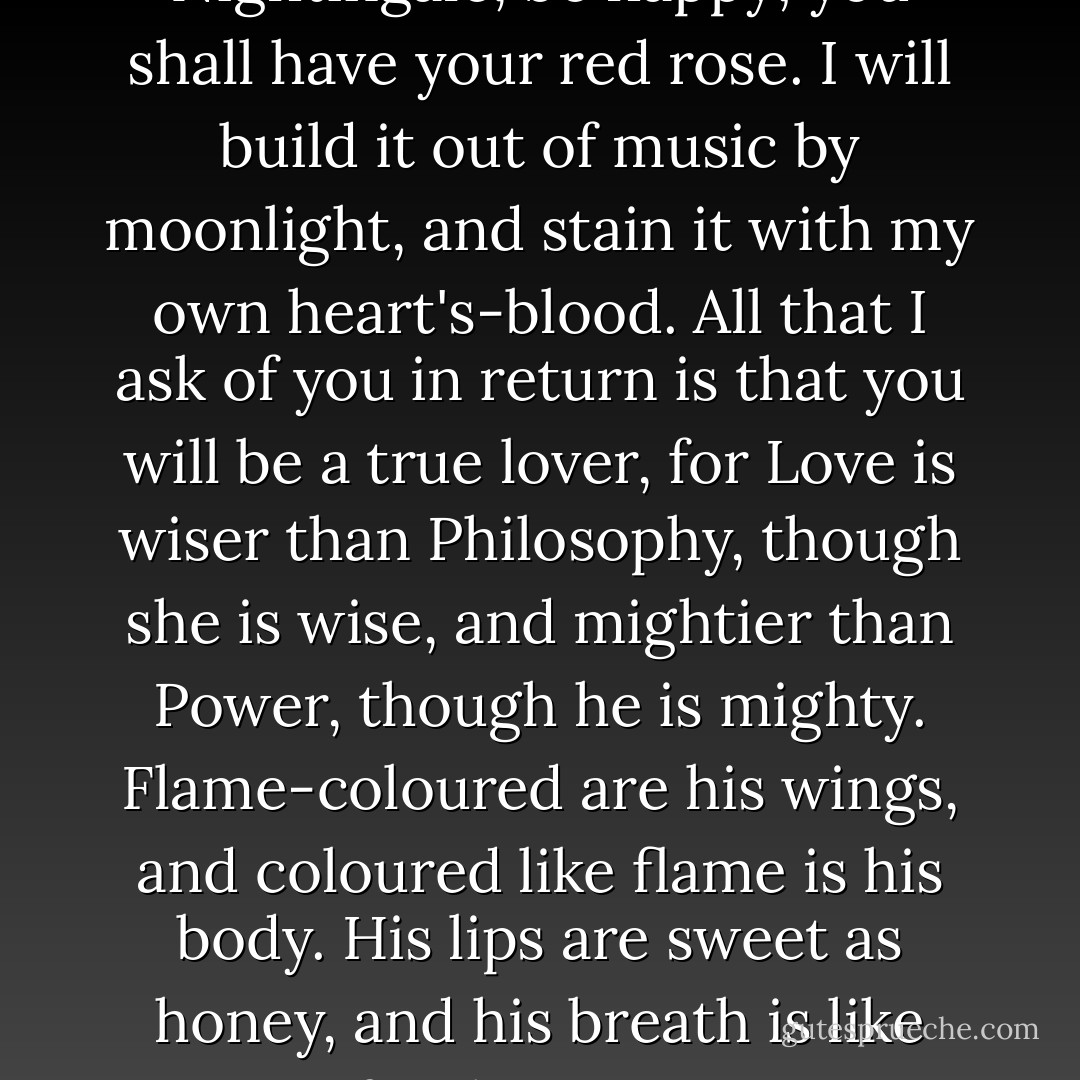 Be happy, cried the Nightingale, be happy; you shall have your red rose. I will build it out of music by moonlight, and stain it with my own heart's-blood. All that I ask of you in return is that you will be a true lover, for Love is wiser than Philosophy, though she is wise, and mightier than Power, though he is mighty. Flame-coloured are his wings, and coloured like flame is his body. His lips are sweet as honey, and his breath is like frankincense. - Oscar Wilde