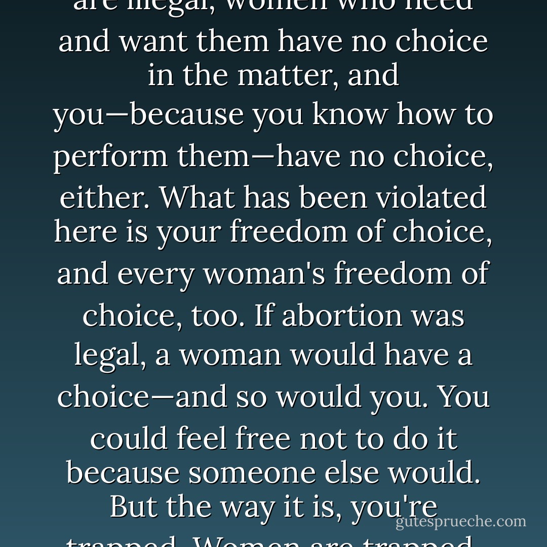 Here is the trap you are in.... And it's not my trap—I haven't trapped you. Because abortions are illegal, women who need and want them have no choice in the matter, and you—because you know how to perform them—have no choice, either. What has been violated here is your freedom of choice, and every woman's freedom of choice, too. If abortion was legal, a woman would have a choice—and so would you. You could feel free not to do it because someone else would. But the way it is, you're trapped. Women are trapped. Women are victims, and so are you. - John Irving
