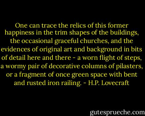 One can trace the relics of this former happiness in the trim shapes of the buildings, the occasional graceful churches, and the evidences of original art and background in bits of detail here and there - a worn flight of steps, a wormy pair of decorative columns of pilasters, or a fragment of once green space with bent and rusted iron railing. - H.P. Lovecraft