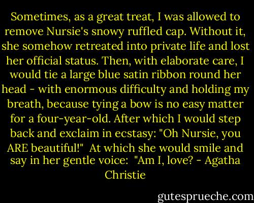 Sometimes, as a great treat, I was allowed to remove Nursie's snowy ruffled cap. Without it, she somehow retreated into private life and lost her official status. Then, with elaborate care, I would tie a large blue satin ribbon round her head - with enormous difficulty and holding my breath, because tying a bow is no easy matter for a four-year-old. After which I would step back and exclaim in ecstasy: "Oh Nursie, you ARE beautiful!"<br /> At which she would smile and say in her gentle voice:<br /> "Am I, love? - Agatha Christie