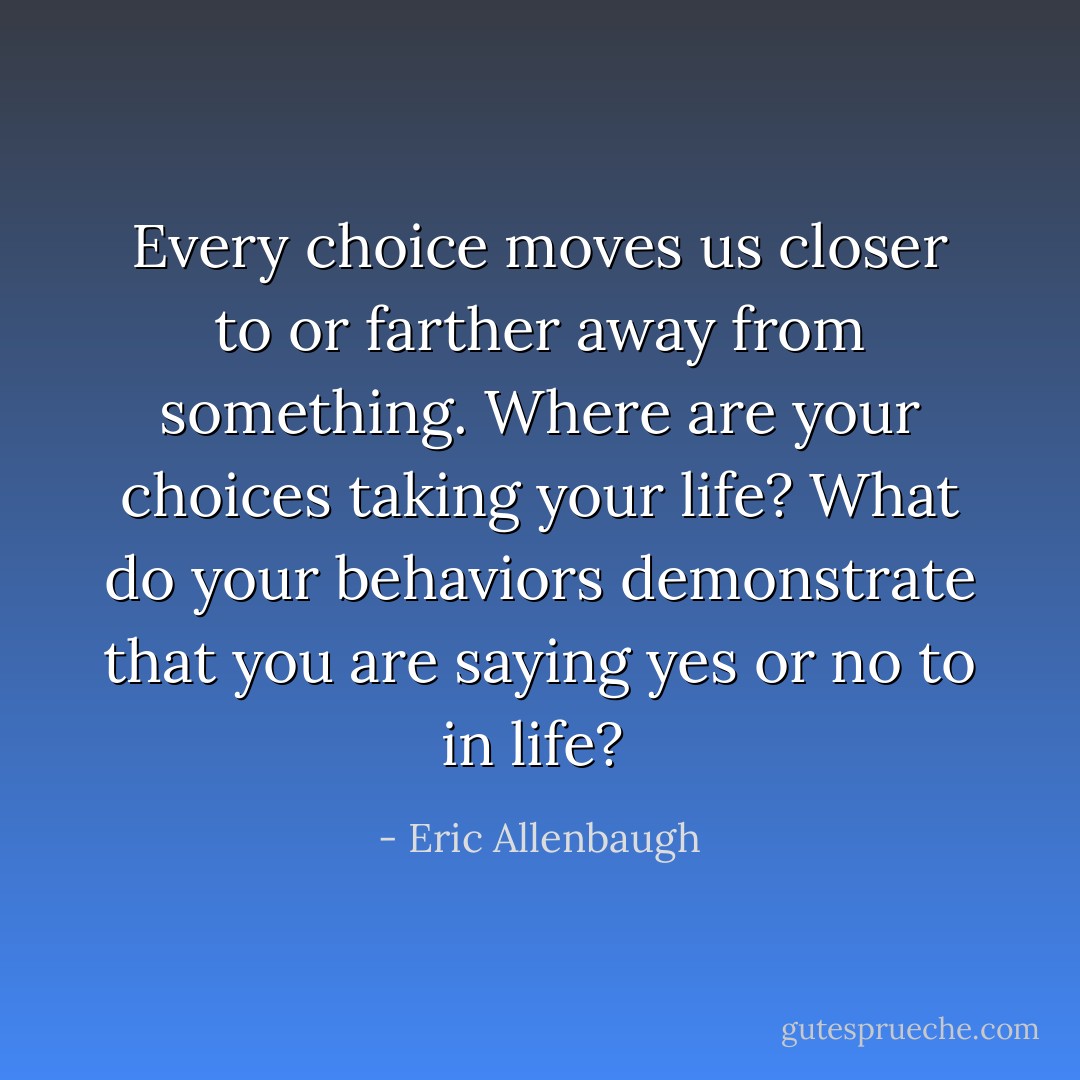 Every choice moves us closer to or farther away from something. Where are your choices taking your life? What do your behaviors demonstrate that you are saying yes or no to in life?  - Eric Allenbaugh