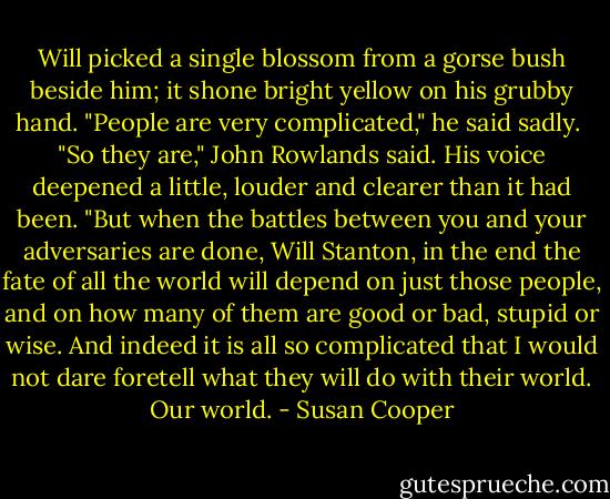 Will picked a single blossom from a gorse bush beside him; it shone bright yellow on his grubby hand. "People are very complicated," he said sadly.<br /><br />"So they are," John Rowlands said. His voice deepened a little, louder and clearer than it had been. "But when the battles between you and your adversaries are done, Will Stanton, in the end the fate of all the world will depend on just those people, and on how many of them are good or bad, stupid or wise. And indeed it is all so complicated that I would not dare foretell what they will do with their world. Our world. - Susan Cooper
