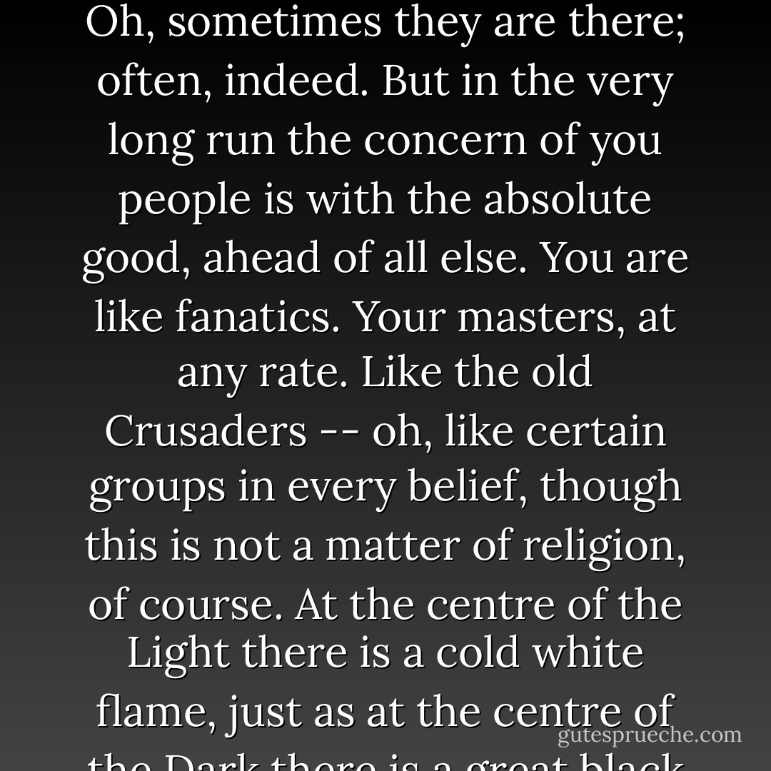 But those men who know anything at all about the Light also know that there is a fierceness to its power, like the bare sword of the law, or the white burning of the sun." Suddenly his voice sounded to Will very strong, and very Welsh. "At the very heart, that is. Other things, like humanity, and mercy, and charity, that most good men hold more precious than all else, they do not come first for the Light. Oh, sometimes they are there; often, indeed. But in the very long run the concern of you people is with the absolute good, ahead of all else. You are like fanatics. Your masters, at any rate. Like the old Crusaders -- oh, like certain groups in every belief, though this is not a matter of religion, of course. At the centre of the Light there is a cold white flame, just as at the centre of the Dark there is a great black pit bottomless as the Universe."<br /> His warm, deep voice ended, and there was only the roar of the engine. Will looked out over the grey-misted fields, silent.<br /> "There was a great long speech, now," John Rowlands said awkwardly. "But I was only saying, be careful not to forget that there are people in this valley who can be hurt, even in the pursuit of good ends. - Susan Cooper