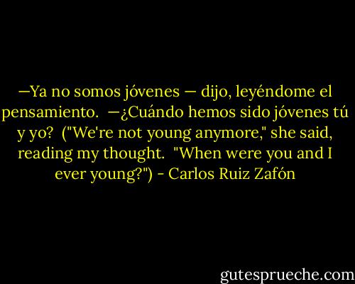 —Ya no somos jóvenes — dijo, leyéndome el pensamiento.<br /><br />—¿Cuándo hemos sido jóvenes tú y yo?<br /><br />("We're not young anymore," she said, reading my thought.<br /><br />"When were you and I ever young?") - Carlos Ruiz Zafón