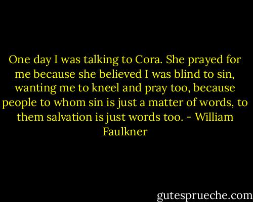 One day I was talking to Cora. She prayed for me because she believed I was blind to sin, wanting me to kneel and pray too, because people to whom sin is just a matter of words, to them salvation is just words too. - William Faulkner