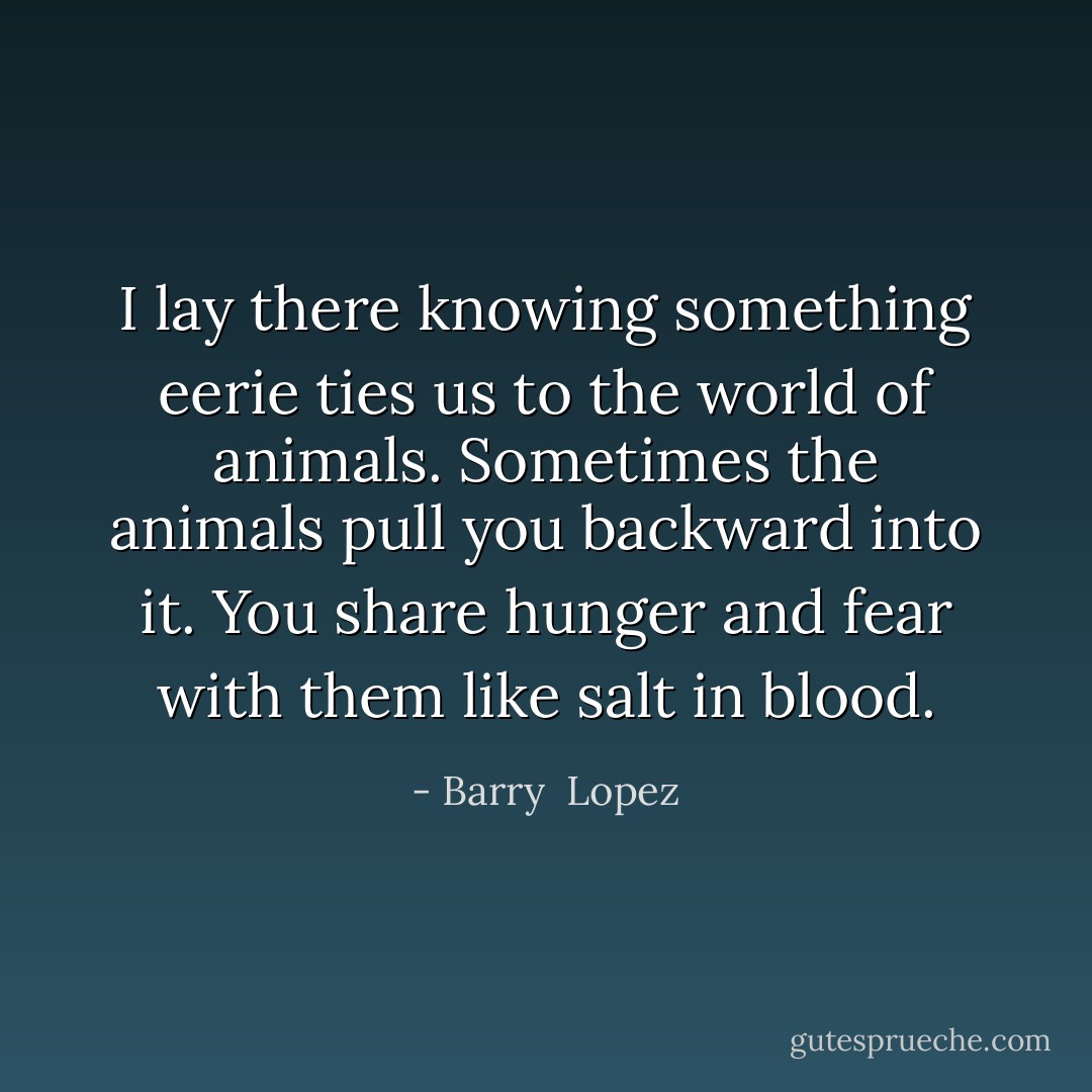 I lay there knowing something eerie ties us to the world of animals. Sometimes the animals pull you backward into it. You share hunger and fear with them like salt in blood. - Barry  Lopez