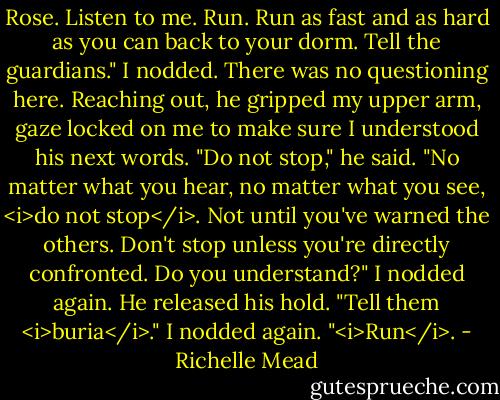 Rose. Listen to me. Run. Run as fast and as hard as you can back to your dorm. Tell the guardians."<br />I nodded. There was no questioning here.<br />Reaching out, he gripped my upper arm, gaze locked on me to make sure I understood his next words. "Do not stop," he said. "No matter what you hear, no matter what you see, <i>do not stop</i>. Not until you've warned the others. Don't stop unless you're directly confronted. Do you understand?"<br />I nodded again. He released his hold.<br />"Tell them <i>buria</i>."<br />I nodded again.<br />"<i>Run</i>. - Richelle Mead