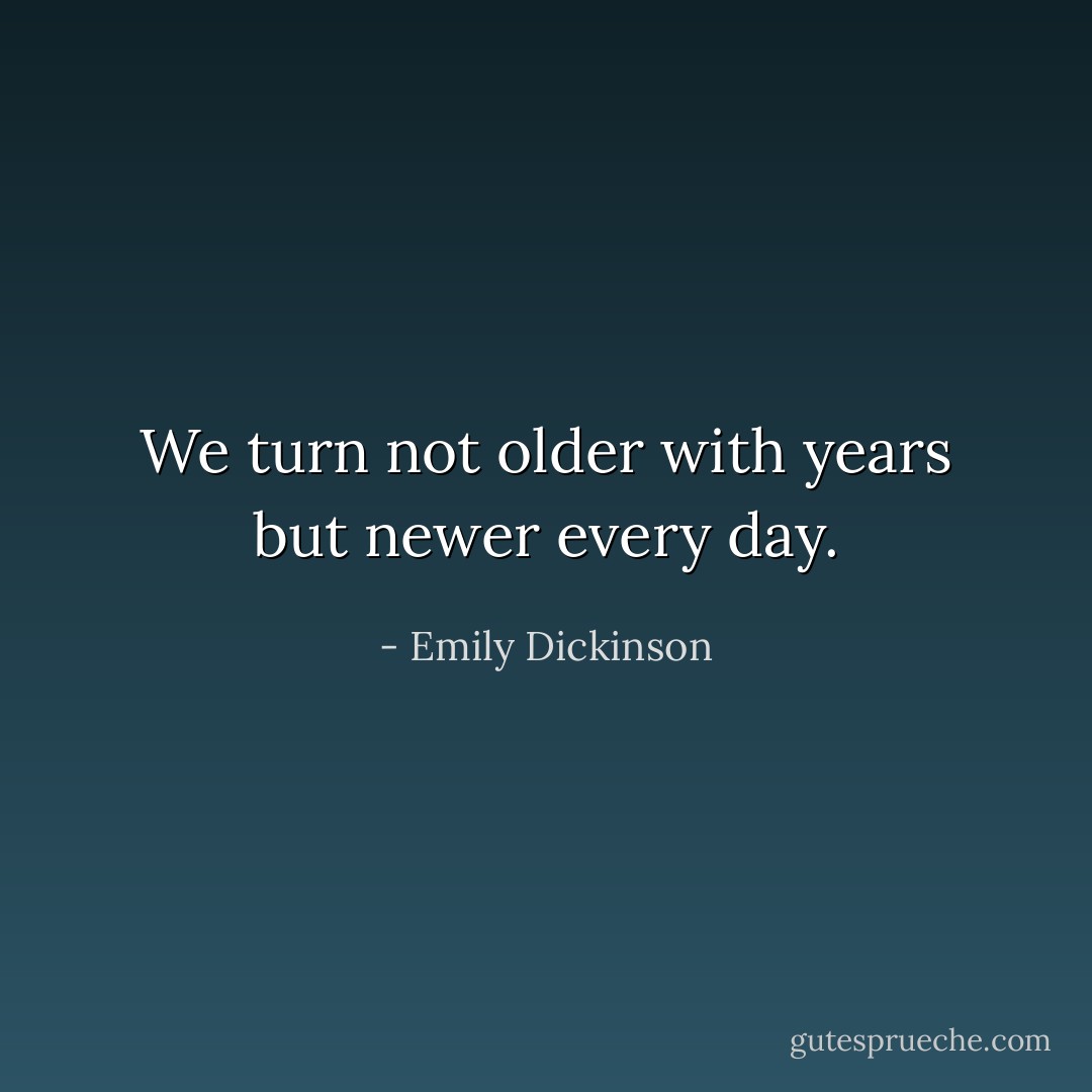 We turn not older with years but newer every day. - Emily Dickinson