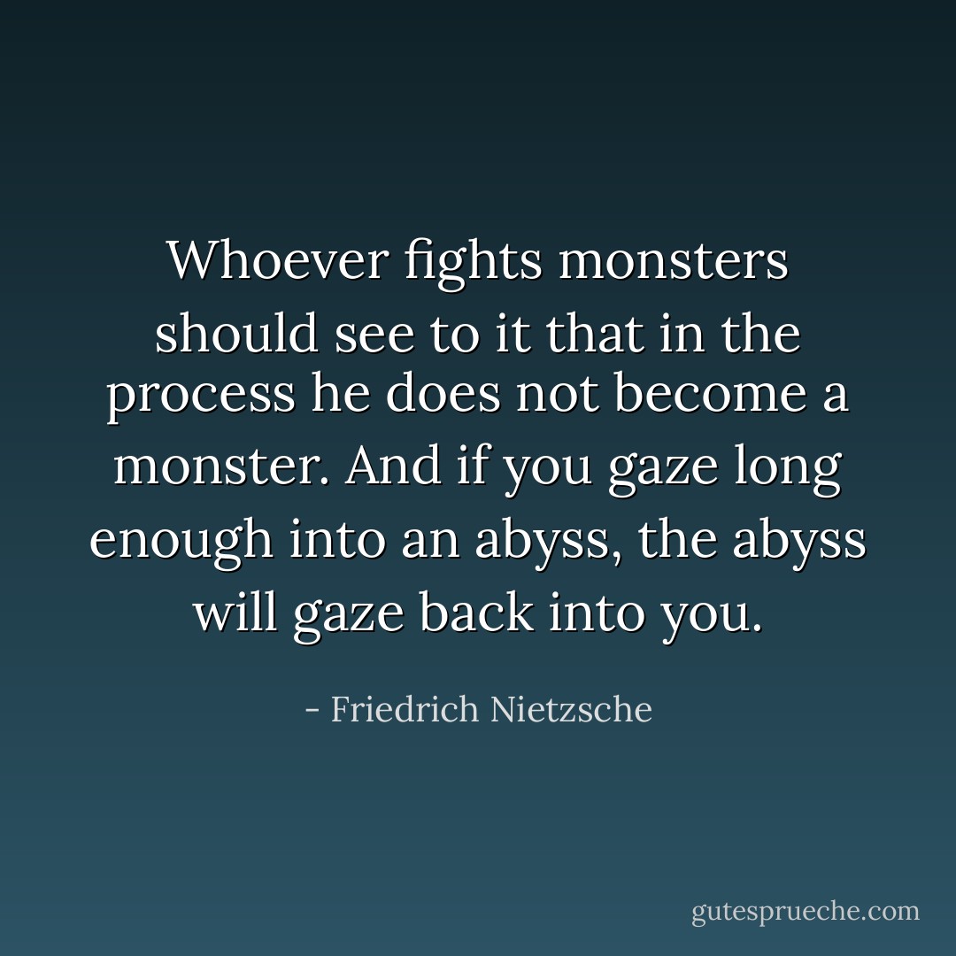 Whoever fights monsters should see to it that in the process he does not become a monster. And if you gaze long enough into an abyss, the abyss will gaze back into you. - Friedrich Nietzsche