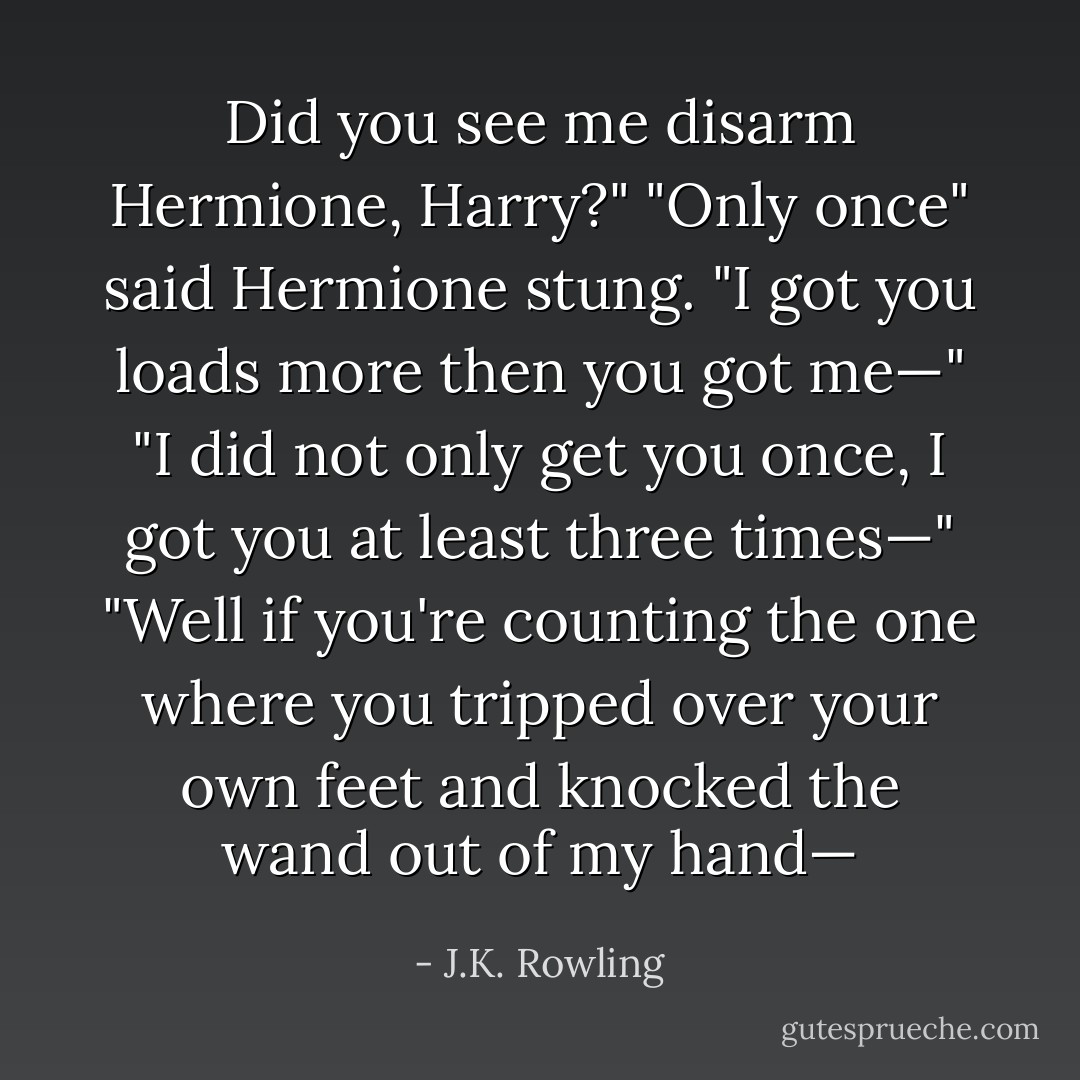 Did you see me disarm Hermione, Harry?"<br />"Only once" said Hermione stung. "I got you loads more then you got me—"<br />"I did not only get you once, I got you at least three times—"<br />"Well if you're counting the one where you tripped over your own feet and knocked the wand out of my hand— - J.K. Rowling
