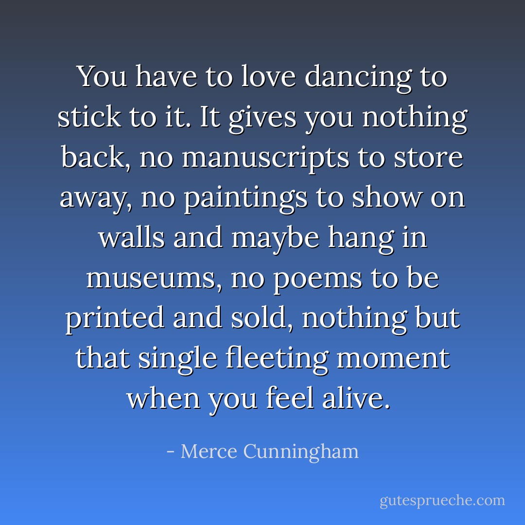 You have to love dancing to stick to it. It gives you nothing back, no manuscripts to store away, no paintings to show on walls and maybe hang in museums, no poems to be printed and sold, nothing but that single fleeting moment when you feel alive.<br /> - Merce Cunningham